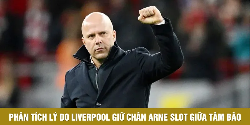 Phân tích lý do Liverpool giữ chân Arne Slot giữa tâm bão