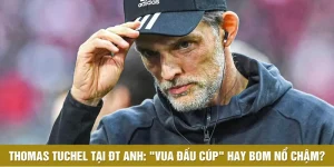 Thomas Tuchel Tại ĐT Anh: "Vua Đấu Cúp" Hay Bom Nổ Chậm?